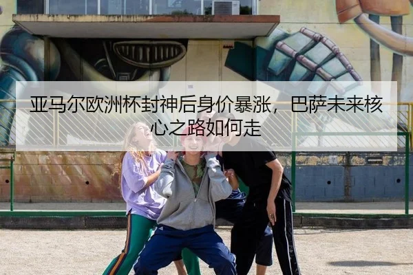亚马尔欧洲杯封神后身价暴涨，巴萨未来核心之路如何走