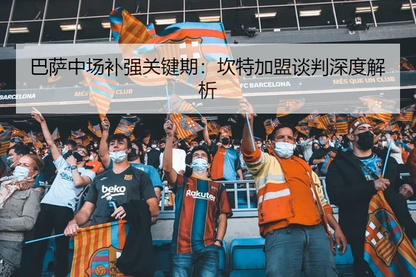 巴萨中场补强关键期：坎特加盟谈判深度解析